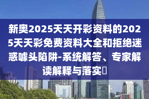新奧2025天天開彩資料的2025天天彩免費資料大全和拒絕迷惑噱頭陷阱-系統(tǒng)解答、專家解讀解釋與落實?