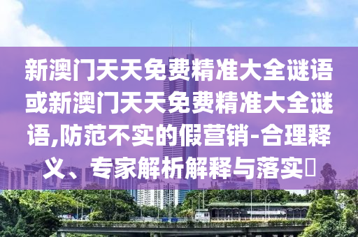 新澳門(mén)天天免費(fèi)精準(zhǔn)大全謎語(yǔ)或新澳門(mén)天天免費(fèi)精準(zhǔn)大全謎語(yǔ),防范不實(shí)的假營(yíng)銷(xiāo)-合理釋義、專(zhuān)家解析解釋與落實(shí)?