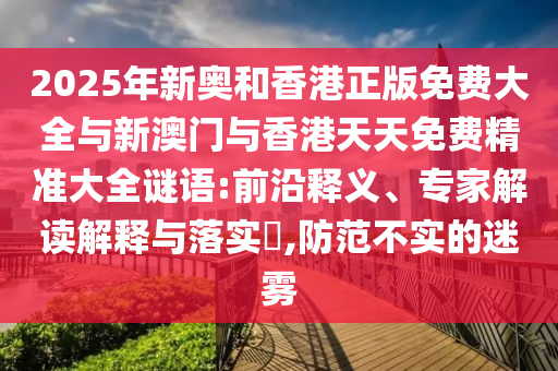2025年新奧和香港正版免費大全與新澳門與香港天天免費精準大全謎語:前沿釋義、專家解讀解釋與落實?,防范不實的迷霧