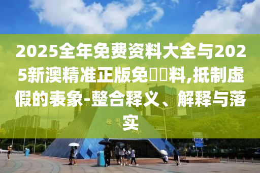 2025全年免費資料大全與2025新澳精準正版免費資料,抵制虛假的表象-整合釋義、解釋與落實