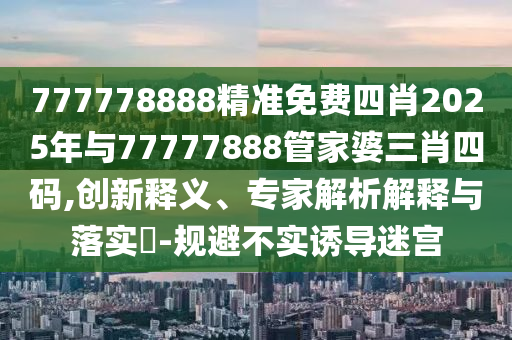 777778888精準(zhǔn)免費(fèi)四肖2025年與77777888管家婆三肖四碼,創(chuàng)新釋義、專家解析解釋與落實(shí)?-規(guī)避不實(shí)誘導(dǎo)迷宮