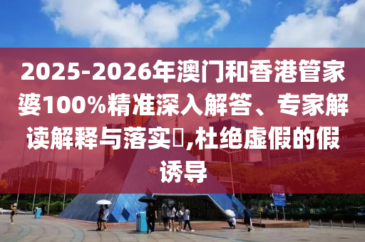 2025-2026年澳門和香港管家婆100%精準深入解答、專家解讀解釋與落實?,杜絕虛假的假誘導