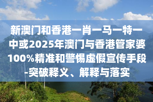 新澳門和香港一肖一馬一特一中或2025年澳門與香港管家婆100%精準和警惕虛假宣傳手段-突破釋義、解釋與落實