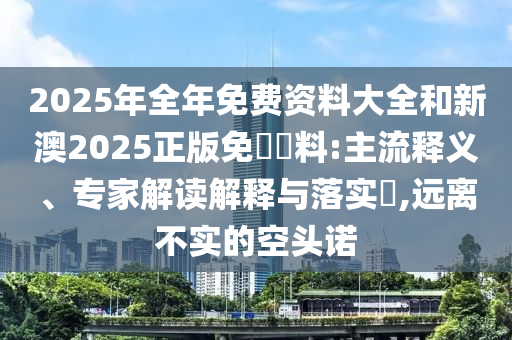 2025年全年免費(fèi)資料大全和新澳2025正版免費(fèi)資料:主流釋義、專家解讀解釋與落實(shí)?,遠(yuǎn)離不實(shí)的空頭諾