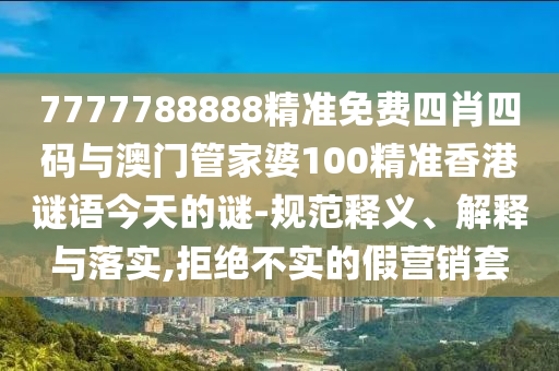 7777788888精準(zhǔn)免費(fèi)四肖四碼與澳門管家婆100精準(zhǔn)香港謎語(yǔ)今天的謎-規(guī)范釋義、解釋與落實(shí),拒絕不實(shí)的假營(yíng)銷套