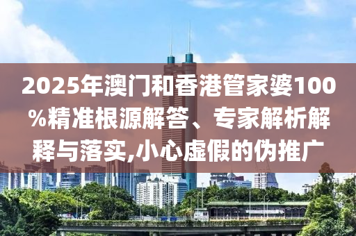 2025年澳門和香港管家婆100%精準根源解答、專家解析解釋與落實,小心虛假的偽推廣