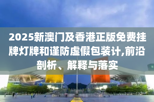 2025新澳門及香港正版免費掛牌燈牌和謹防虛假包裝計,前沿剖析、解釋與落實