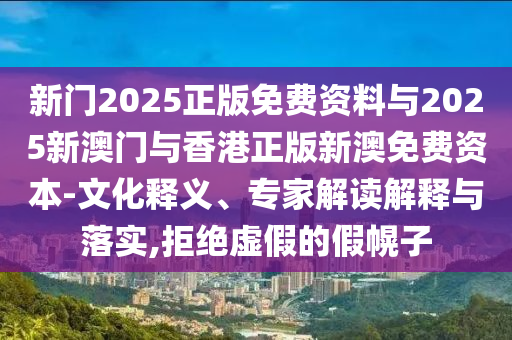 新門2025正版免費(fèi)資料與2025新澳門與香港正版新澳免費(fèi)資本-文化釋義、專家解讀解釋與落實(shí),拒絕虛假的假幌子