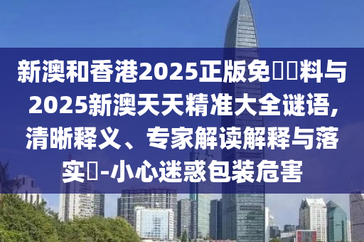 新澳和香港2025正版免費(fèi)資料與2025新澳天天精準(zhǔn)大全謎語(yǔ),清晰釋義、專家解讀解釋與落實(shí)?-小心迷惑包裝危害