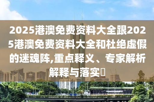 2025港澳免費(fèi)資料大全跟2025港澳免費(fèi)資料大全和杜絕虛假的迷魂陣,重點(diǎn)釋義、專家解析解釋與落實(shí)?