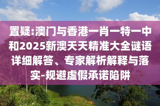 置疑:澳門與香港一肖一特一中和2025新澳天天精準(zhǔn)大全謎語詳細(xì)解答、專家解析解釋與落實-規(guī)避虛假承諾陷阱