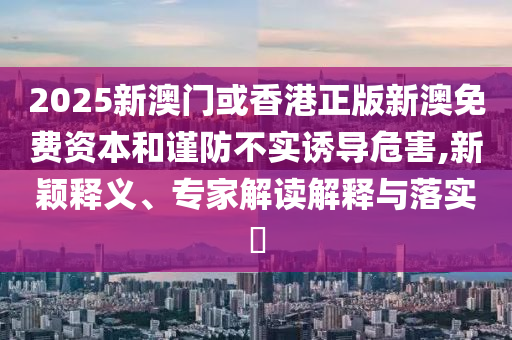 2025新澳門或香港正版新澳免費(fèi)資本和謹(jǐn)防不實(shí)誘導(dǎo)危害,新穎釋義、專家解讀解釋與落實(shí)?