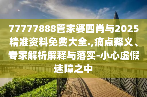 77777888管家婆四肖與2025精準(zhǔn)資料免費大全.,痛點釋義、專家解析解釋與落實-小心虛假迷障之中