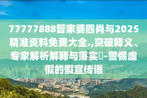77777888管家婆四肖與2025精準資料免費大全.,突破釋義、專家解析解釋與落實?-警惕虛假的假宣傳語