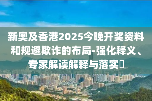 新奧及香港2025今晚開獎(jiǎng)資料和規(guī)避欺詐的布局-強(qiáng)化釋義、專家解讀解釋與落實(shí)?