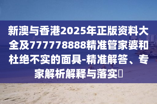 新澳與香港2025年正版資料大全及777778888精準管家婆和杜絕不實的面具-精準解答、專家解析解釋與落實?