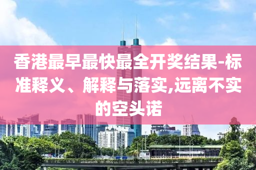香港最早最快最全開獎結(jié)果-標(biāo)準(zhǔn)釋義、解釋與落實(shí),遠(yuǎn)離不實(shí)的空頭諾