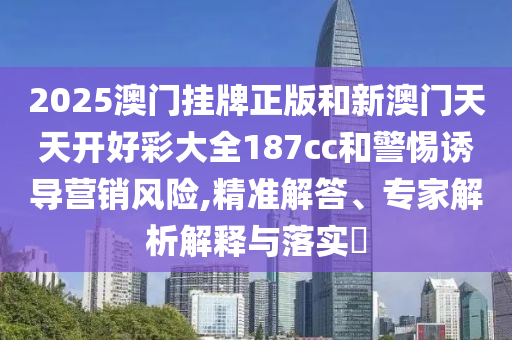 2025澳門掛牌正版和新澳門天天開好彩大全187cc和警惕誘導營銷風險,精準解答、專家解析解釋與落實?