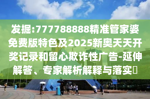 發(fā)掘:777788888精準(zhǔn)管家婆免費(fèi)版特色及2025新奧天天開獎(jiǎng)記錄和留心欺詐性廣告-延伸解答、專家解析解釋與落實(shí)?