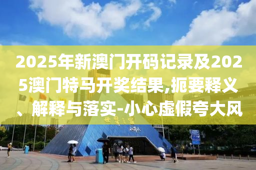 2025年新澳門開(kāi)碼記錄及2025澳門特馬開(kāi)獎(jiǎng)結(jié)果,扼要釋義、解釋與落實(shí)-小心虛假夸大風(fēng)