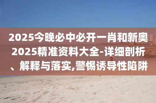 2025今晚必中必開一肖和新奧2025精準資料大全-詳細剖析、解釋與落實,警惕誘導性陷阱