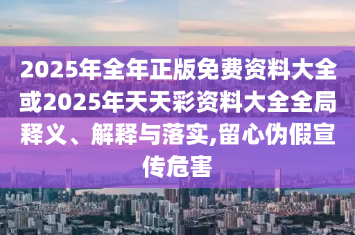 2025年全年正版免費(fèi)資料大全或2025年天天彩資料大全全局釋義、解釋與落實(shí),留心偽假宣傳危害