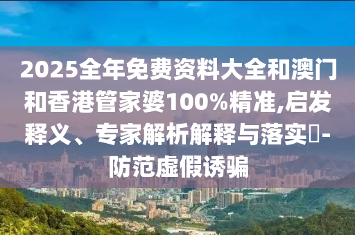 2025全年免費資料大全和澳門和香港管家婆100%精準,啟發(fā)釋義、專家解析解釋與落實?-防范虛假誘騙