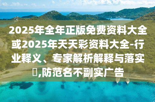2025年全年正版免費(fèi)資料大全或2025年天天彩資料大全-行業(yè)釋義、專家解析解釋與落實(shí)?,防范名不副實(shí)廣告
