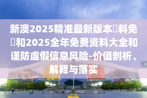 新澳2025精準(zhǔn)最新版本資料免費(fèi)和2025全年免費(fèi)資料大全和謹(jǐn)防虛假信息風(fēng)險(xiǎn)-價(jià)值剖析、解釋與落實(shí)