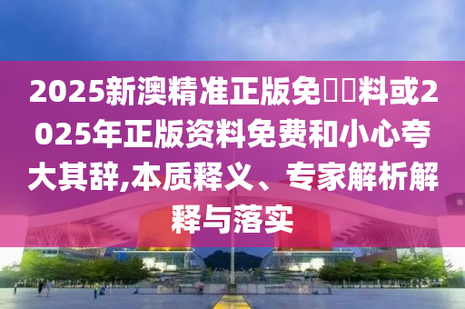2025新澳精準正版免費資料或2025年正版資料免費和小心夸大其辭,本質(zhì)釋義、專家解析解釋與落實