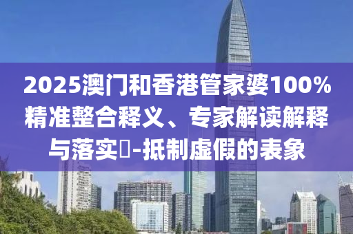 2025澳門和香港管家婆100%精準整合釋義、專家解讀解釋與落實?-抵制虛假的表象