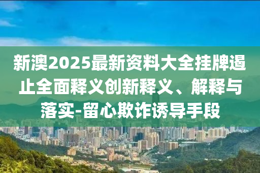 新澳2025最新資料大全掛牌遏止全面釋義創(chuàng)新釋義、解釋與落實-留心欺詐誘導(dǎo)手段