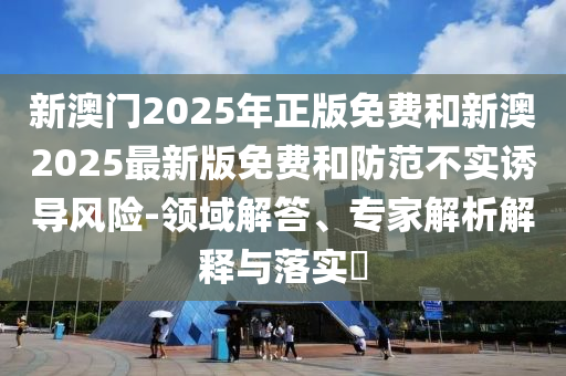 新澳門2025年正版免費和新澳2025最新版免費和防范不實誘導(dǎo)風(fēng)險-領(lǐng)域解答、專家解析解釋與落實?