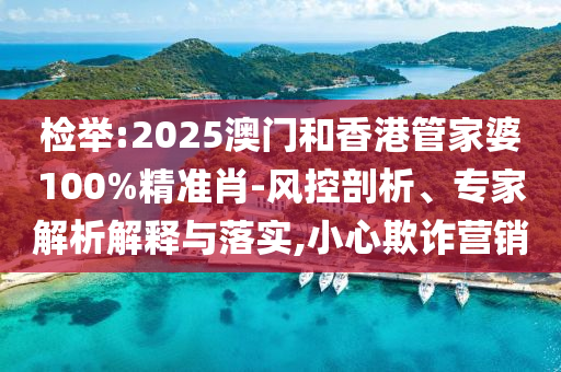 檢舉:2025澳門和香港管家婆100%精準(zhǔn)肖-風(fēng)控剖析、專家解析解釋與落實(shí),小心欺詐營(yíng)銷