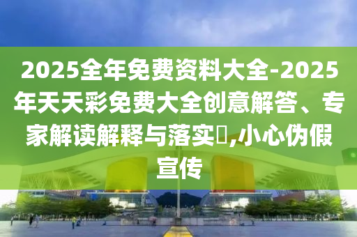 2025全年免費資料大全-2025年天天彩免費大全創(chuàng)意解答、專家解讀解釋與落實?,小心偽假宣傳