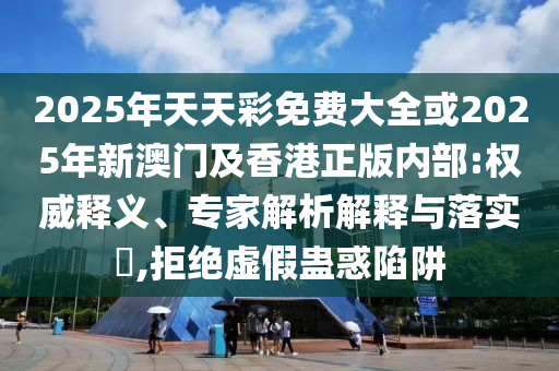 2025年天天彩免費大全或2025年新澳門及香港正版內(nèi)部:權(quán)威釋義、專家解析解釋與落實?,拒絕虛假蠱惑陷阱