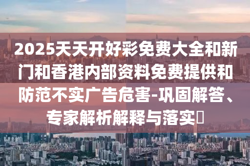 2025天天開好彩免費大全和新門和香港內(nèi)部資料免費提供和防范不實廣告危害-鞏固解答、專家解析解釋與落實?