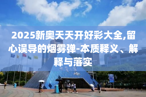 2025新奧天天開好彩大全,留心誤導的煙霧彈-本質(zhì)釋義、解釋與落實