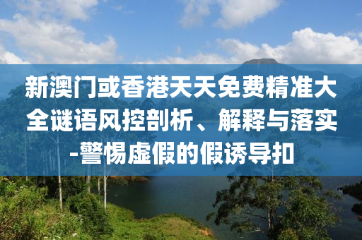 新澳門或香港天天免費精準大全謎語風控剖析、解釋與落實-警惕虛假的假誘導扣