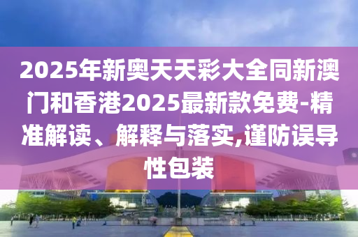 2025年新奧天天彩大全同新澳門和香港2025最新款免費-精準(zhǔn)解讀、解釋與落實,謹(jǐn)防誤導(dǎo)性包裝