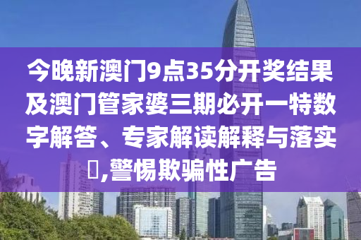 今晚新澳門9點35分開獎結(jié)果及澳門管家婆三期必開一特數(shù)字解答、專家解讀解釋與落實?,警惕欺騙性廣告
