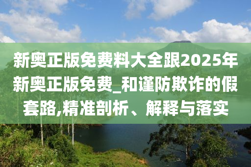 新奧正版免費料大全跟2025年新奧正版免費_和謹防欺詐的假套路,精準剖析、解釋與落實