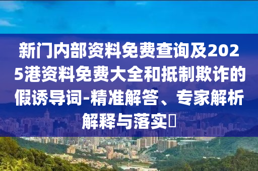 新門內部資料免費查詢及2025港資料免費大全和抵制欺詐的假誘導詞-精準解答、專家解析解釋與落實?