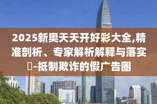 2025新奧天天開好彩大全,精準剖析、專家解析解釋與落實?-抵制欺詐的假廣告圈