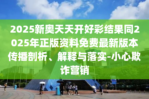 2025新奧天天開好彩結(jié)果同2025年正版資料免費最新版本傳播剖析、解釋與落實-小心欺詐營銷