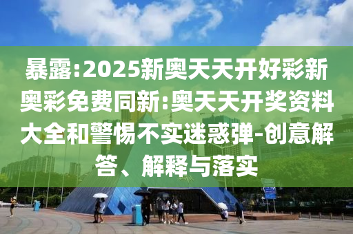 暴露:2025新奧天天開(kāi)好彩新奧彩免費(fèi)同新:奧天天開(kāi)獎(jiǎng)資料大全和警惕不實(shí)迷惑彈-創(chuàng)意解答、解釋與落實(shí)