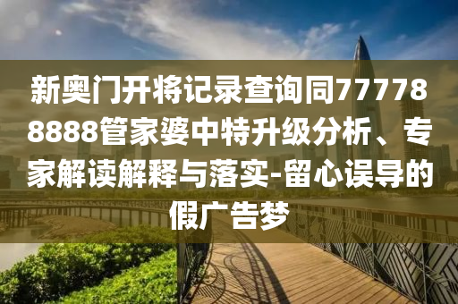 新奧門開將記錄查詢同777788888管家婆中特升級(jí)分析、專家解讀解釋與落實(shí)-留心誤導(dǎo)的假廣告夢(mèng)