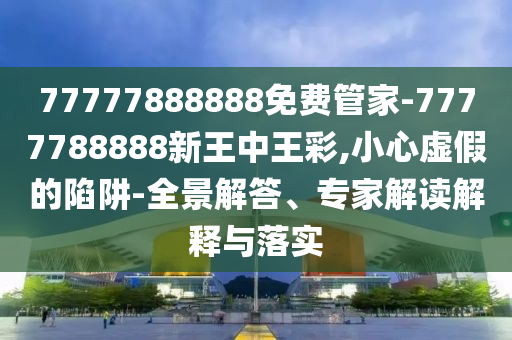 77777888888免費(fèi)管家-7777788888新王中王彩,小心虛假的陷阱-全景解答、專家解讀解釋與落實(shí)