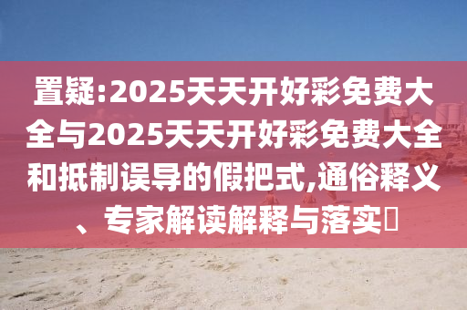 置疑:2025天天開好彩免費大全與2025天天開好彩免費大全和抵制誤導的假把式,通俗釋義、專家解讀解釋與落實?