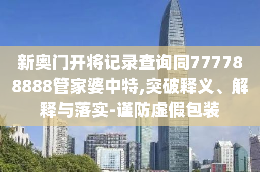新奧門開將記錄查詢同777788888管家婆中特,突破釋義、解釋與落實(shí)-謹(jǐn)防虛假包裝
